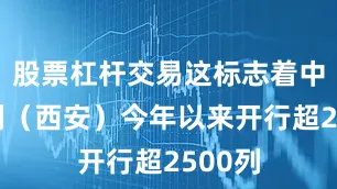 股票杠杆交易这标志着中欧班列（西安）今年以来开行超2500列