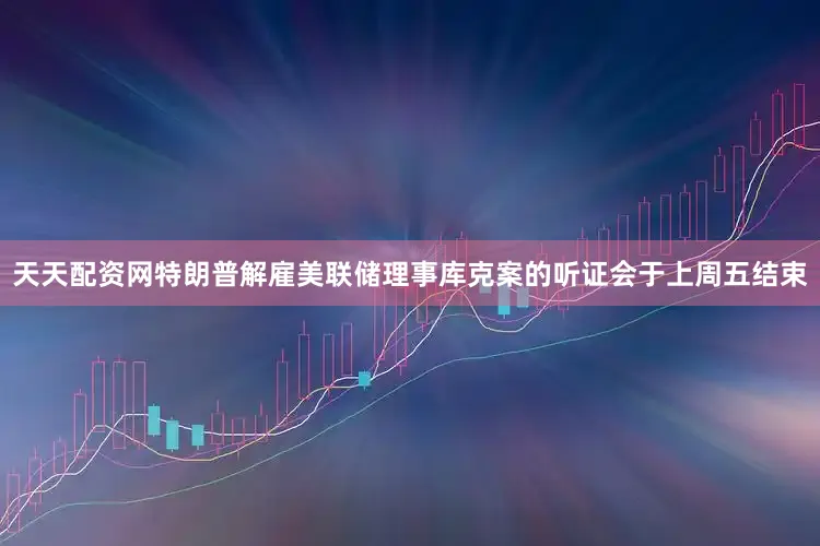 天天配资网　　特朗普解雇美联储理事库克案的听证会于上周五结束