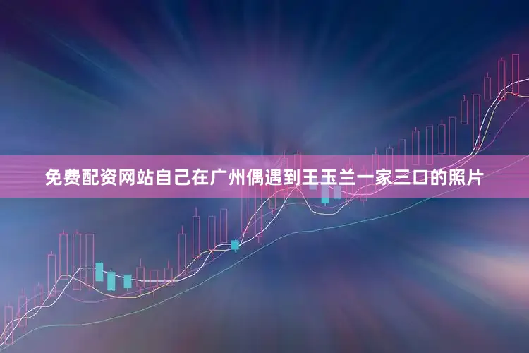 免费配资网站自己在广州偶遇到王玉兰一家三口的照片